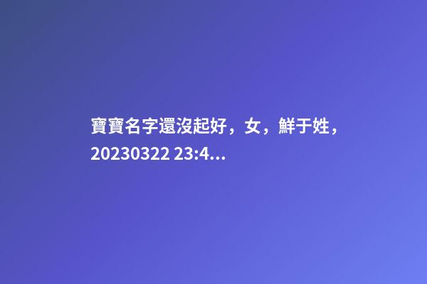 寶寶名字還沒起好，女，鮮于姓，2023.03.22 23:46要八字！